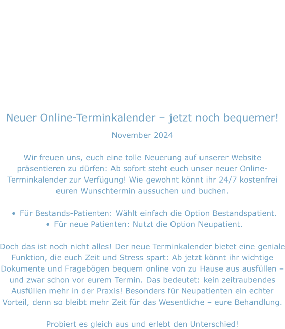 Neuer Online-Terminkalender – jetzt noch bequemer! November 2024  Wir freuen uns, euch eine tolle Neuerung auf unserer Website präsentieren zu dürfen: Ab sofort steht euch unser neuer Online-Terminkalender zur Verfügung! Wie gewohnt könnt ihr 24/7 kostenfrei euren Wunschtermin aussuchen und buchen.  •	Für Bestands-Patienten: Wählt einfach die Option Bestandspatient. •	Für neue Patienten: Nutzt die Option Neupatient.  Doch das ist noch nicht alles! Der neue Terminkalender bietet eine geniale Funktion, die euch Zeit und Stress spart: Ab jetzt könnt ihr wichtige Dokumente und Fragebögen bequem online von zu Hause aus ausfüllen – und zwar schon vor eurem Termin. Das bedeutet: kein zeitraubendes Ausfüllen mehr in der Praxis! Besonders für Neupatienten ein echter Vorteil, denn so bleibt mehr Zeit für das Wesentliche – eure Behandlung.  Probiert es gleich aus und erlebt den Unterschied!