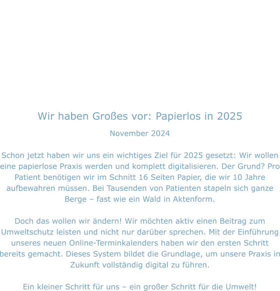 Wir haben Großes vor: Papierlos in 2025 November 2024  Schon jetzt haben wir uns ein wichtiges Ziel für 2025 gesetzt: Wir wollen eine papierlose Praxis werden und komplett digitalisieren. Der Grund? Pro Patient benötigen wir im Schnitt 16 Seiten Papier, die wir 10 Jahre aufbewahren müssen. Bei Tausenden von Patienten stapeln sich ganze Berge – fast wie ein Wald in Aktenform.  Doch das wollen wir ändern! Wir möchten aktiv einen Beitrag zum Umweltschutz leisten und nicht nur darüber sprechen. Mit der Einführung unseres neuen Online-Terminkalenders haben wir den ersten Schritt bereits gemacht. Dieses System bildet die Grundlage, um unsere Praxis in Zukunft vollständig digital zu führen.  Ein kleiner Schritt für uns – ein großer Schritt für die Umwelt!