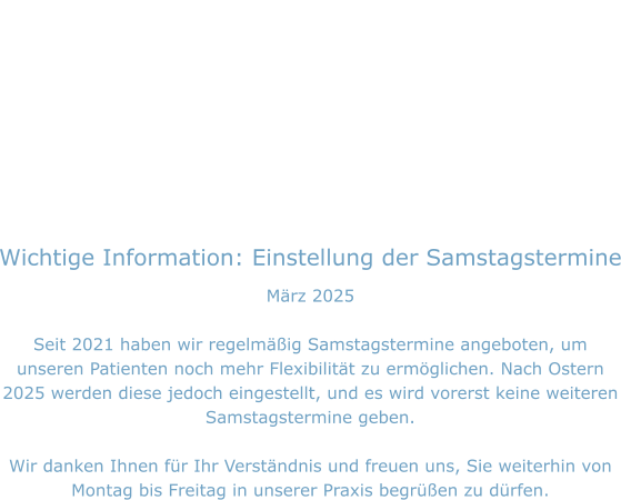 Wichtige Information: Einstellung der Samstagstermine März 2025  Seit 2021 haben wir regelmäßig Samstagstermine angeboten, um unseren Patienten noch mehr Flexibilität zu ermöglichen. Nach Ostern 2025 werden diese jedoch eingestellt, und es wird vorerst keine weiteren Samstagstermine geben.  Wir danken Ihnen für Ihr Verständnis und freuen uns, Sie weiterhin von Montag bis Freitag in unserer Praxis begrüßen zu dürfen.