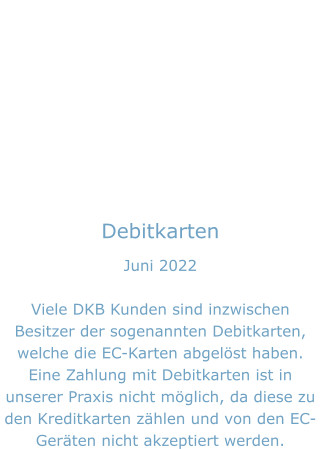 Debitkarten Juni 2022  Viele DKB Kunden sind inzwischen Besitzer der sogenannten Debitkarten, welche die EC-Karten abgelöst haben. Eine Zahlung mit Debitkarten ist in unserer Praxis nicht möglich, da diese zu den Kreditkarten zählen und von den EC-Geräten nicht akzeptiert werden.