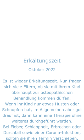 Erkältungszeit Oktober 2022  Es ist wieder Erkältungszeit. Nun fragen sich viele Eltern, ob sie mit ihrem Kind überhaupt zur osteopathischen Behandlung kommen dürfen. Wenn ihr Kind nur etwas Husten oder Schnupfen hat, im Allgemeinen aber gut drauf ist, dann kann eine Therapie ohne weiteres durchgeführt werden. Bei Fieber, Schlappheit, Erbrechen oder Durchfall sowie einer Corona-Infektion, sollten sie ihren Termin verschieben.