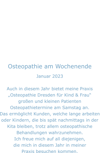 Osteopathie am Wochenende Januar 2023  Auch in diesem Jahr bietet meine Praxis „Osteopathie Dresden für Kind & Frau“ großen und kleinen Patienten Osteopathietermine am Samstag an. Das ermöglicht Kunden, welche lange arbeiten oder Kindern, die bis spät nachmittags in der  Kita bleiben, trotz allem osteopathische Behandlungen wahrzunehmen. Ich freue mich auf all diejenigen, die mich in diesem Jahr in meiner Praxis besuchen kommen.