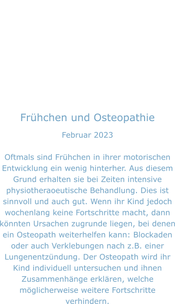 Frühchen und Osteopathie Februar 2023  Oftmals sind Frühchen in ihrer motorischen Entwicklung ein wenig hinterher. Aus diesem Grund erhalten sie bei Zeiten intensive physiotheraoeutische Behandlung. Dies ist sinnvoll und auch gut. Wenn ihr Kind jedoch wochenlang keine Fortschritte macht, dann könnten Ursachen zugrunde liegen, bei denen ein Osteopath weiterhelfen kann: Blockaden oder auch Verklebungen nach z.B. einer Lungenentzündung. Der Osteopath wird ihr Kind individuell untersuchen und ihnen Zusammenhänge erklären, welche möglicherweise weitere Fortschritte verhindern.