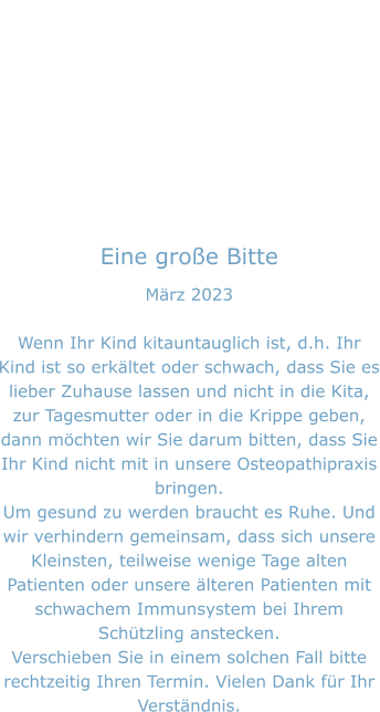 Eine große Bitte März 2023  Wenn Ihr Kind kitauntauglich ist, d.h. Ihr Kind ist so erkältet oder schwach, dass Sie es lieber Zuhause lassen und nicht in die Kita, zur Tagesmutter oder in die Krippe geben, dann möchten wir Sie darum bitten, dass Sie Ihr Kind nicht mit in unsere Osteopathipraxis bringen. Um gesund zu werden braucht es Ruhe. Und wir verhindern gemeinsam, dass sich unsere Kleinsten, teilweise wenige Tage alten Patienten oder unsere älteren Patienten mit schwachem Immunsystem bei Ihrem Schützling anstecken. Verschieben Sie in einem solchen Fall bitte rechtzeitig Ihren Termin. Vielen Dank für Ihr Verständnis.