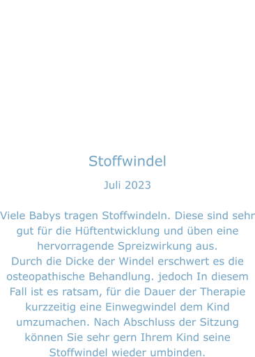 Stoffwindel Juli 2023  Viele Babys tragen Stoffwindeln. Diese sind sehr gut für die Hüftentwicklung und üben eine hervorragende Spreizwirkung aus. Durch die Dicke der Windel erschwert es die osteopathische Behandlung. jedoch In diesem  Fall ist es ratsam, für die Dauer der Therapie kurzzeitig eine Einwegwindel dem Kind umzumachen. Nach Abschluss der Sitzung können Sie sehr gern Ihrem Kind seine Stoffwindel wieder umbinden.