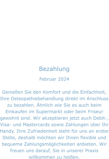 Bezahlung Februar 2024  Genießen Sie den Komfort und die Einfachheit, Ihre Osteopathiebehandlung direkt im Anschluss zu bezahlen. Ähnlich wie Sie es auch beim Einkaufen im Supermarkt oder beim Friseur gewohnt sind. Wir akzeptieren jetzt auch Debit-, Visa- und Mastercards sowie Zahlungen über Ihr Handy. Ihre Zufriedenheit steht für uns an erster Stelle, deshalb möchten wir Ihnen flexible und bequeme Zahlungsmöglichkeiten anbieten. Wir freuen uns darauf, Sie in unserer Praxis willkommen zu heißen.