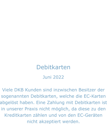 Debitkarten Juni 2022  Viele DKB Kunden sind inzwischen Besitzer der sogenannten Debitkarten, welche die EC-Karten abgelöst haben. Eine Zahlung mit Debitkarten ist in unserer Praxis nicht möglich, da diese zu den Kreditkarten zählen und von den EC-Geräten nicht akzeptiert werden.