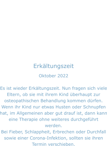 Erkältungszeit Oktober 2022  Es ist wieder Erkältungszeit. Nun fragen sich viele Eltern, ob sie mit ihrem Kind überhaupt zur osteopathischen Behandlung kommen dürfen. Wenn ihr Kind nur etwas Husten oder Schnupfen hat, im Allgemeinen aber gut drauf ist, dann kann eine Therapie ohne weiteres durchgeführt werden. Bei Fieber, Schlappheit, Erbrechen oder Durchfall sowie einer Corona-Infektion, sollten sie ihren Termin verschieben.