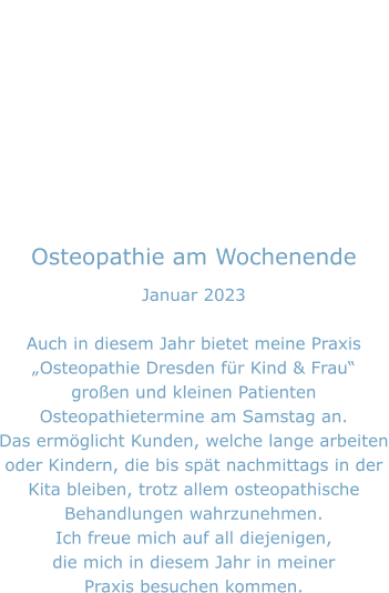 Osteopathie am Wochenende Januar 2023  Auch in diesem Jahr bietet meine Praxis „Osteopathie Dresden für Kind & Frau“ großen und kleinen Patienten Osteopathietermine am Samstag an. Das ermöglicht Kunden, welche lange arbeiten oder Kindern, die bis spät nachmittags in der  Kita bleiben, trotz allem osteopathische Behandlungen wahrzunehmen. Ich freue mich auf all diejenigen, die mich in diesem Jahr in meiner Praxis besuchen kommen.