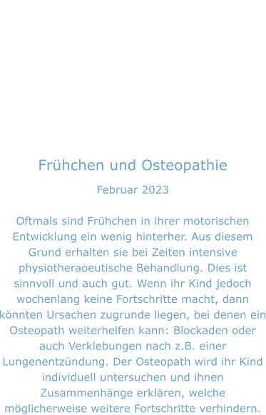 Frühchen und Osteopathie Februar 2023  Oftmals sind Frühchen in ihrer motorischen Entwicklung ein wenig hinterher. Aus diesem Grund erhalten sie bei Zeiten intensive physiotheraoeutische Behandlung. Dies ist sinnvoll und auch gut. Wenn ihr Kind jedoch wochenlang keine Fortschritte macht, dann könnten Ursachen zugrunde liegen, bei denen ein Osteopath weiterhelfen kann: Blockaden oder auch Verklebungen nach z.B. einer Lungenentzündung. Der Osteopath wird ihr Kind individuell untersuchen und ihnen Zusammenhänge erklären, welche möglicherweise weitere Fortschritte verhindern.