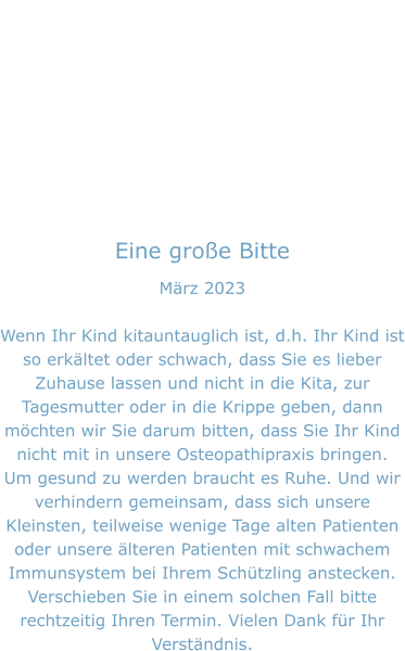 Eine große Bitte März 2023  Wenn Ihr Kind kitauntauglich ist, d.h. Ihr Kind ist so erkältet oder schwach, dass Sie es lieber Zuhause lassen und nicht in die Kita, zur Tagesmutter oder in die Krippe geben, dann möchten wir Sie darum bitten, dass Sie Ihr Kind nicht mit in unsere Osteopathipraxis bringen. Um gesund zu werden braucht es Ruhe. Und wir verhindern gemeinsam, dass sich unsere Kleinsten, teilweise wenige Tage alten Patienten oder unsere älteren Patienten mit schwachem Immunsystem bei Ihrem Schützling anstecken. Verschieben Sie in einem solchen Fall bitte rechtzeitig Ihren Termin. Vielen Dank für Ihr Verständnis.