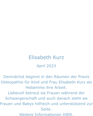 Elisabeth Kurz April 2023  Demnächst beginnt in den Räumen der Praxis Osteopathie für Kind und Frau Elisabeth Kurz als Hebamme ihre Arbeit. Liebevoll betreut sie Frauen während der Schwangerschaft und auch danach steht sie Frauen und Babys hilfreich und unterstützend zur Seite. Weitere Informationen HIER.
