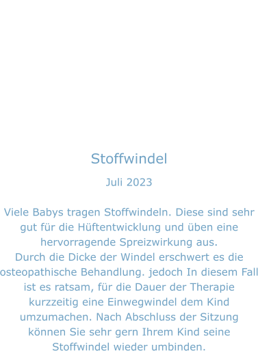 Stoffwindel Juli 2023  Viele Babys tragen Stoffwindeln. Diese sind sehr gut für die Hüftentwicklung und üben eine hervorragende Spreizwirkung aus. Durch die Dicke der Windel erschwert es die osteopathische Behandlung. jedoch In diesem Fall ist es ratsam, für die Dauer der Therapie kurzzeitig eine Einwegwindel dem Kind umzumachen. Nach Abschluss der Sitzung können Sie sehr gern Ihrem Kind seine Stoffwindel wieder umbinden.