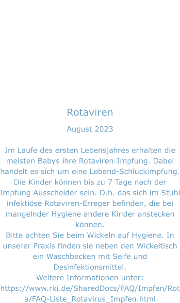 Rotaviren August 2023  Im Laufe des ersten Lebensjahres erhalten die meisten Babys ihre Rotaviren-Impfung. Dabei handelt es sich um eine Lebend-Schluckimpfung. Die Kinder können bis zu 7 Tage nach der Impfung Ausscheider sein. D.h. das sich im Stuhl infektiöse Rotaviren-Erreger befinden, die bei mangelnder Hygiene andere Kinder anstecken können.  Bitte achten Sie beim Wickeln auf Hygiene. In unserer Praxis finden sie neben den Wickeltisch ein Waschbecken mit Seife und Desinfektionsmittel. Weitere Informationen unter: https://www.rki.de/SharedDocs/FAQ/Impfen/Rota/FAQ-Liste_Rotavirus_Impfen.html