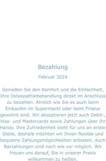 Bezahlung Februar 2024  Genießen Sie den Komfort und die Einfachheit, Ihre Osteopathiebehandlung direkt im Anschluss zu bezahlen. Ähnlich wie Sie es auch beim Einkaufen im Supermarkt oder beim Friseur gewohnt sind. Wir akzeptieren jetzt auch Debit-, Visa- und Mastercards sowie Zahlungen über Ihr Handy. Ihre Zufriedenheit steht für uns an erster Stelle, deshalb möchten wir Ihnen flexible und bequeme Zahlungsmöglichkeiten anbieten. Auch Barzahlungen sind nach wie vor möglich. Wir freuen uns darauf, Sie in unserer Praxis willkommen zu heißen.