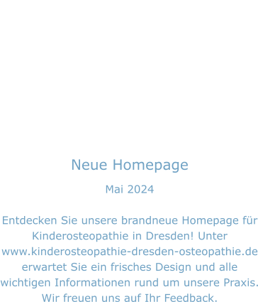 Neue Homepage Mai 2024  Entdecken Sie unsere brandneue Homepage für Kinderosteopathie in Dresden! Unter www.kinderosteopathie-dresden-osteopathie.de erwartet Sie ein frisches Design und alle wichtigen Informationen rund um unsere Praxis. Wir freuen uns auf Ihr Feedback.