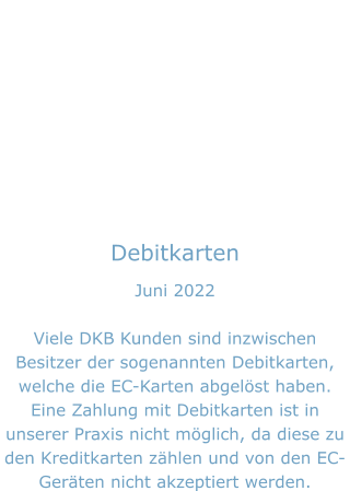 Debitkarten Juni 2022  Viele DKB Kunden sind inzwischen Besitzer der sogenannten Debitkarten, welche die EC-Karten abgelöst haben. Eine Zahlung mit Debitkarten ist in unserer Praxis nicht möglich, da diese zu den Kreditkarten zählen und von den EC-Geräten nicht akzeptiert werden.